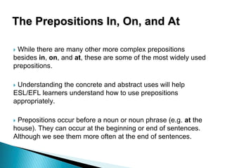The Prepositions In, On, and At
 While there are many other more complex prepositions
besides in, on, and at, these are some of the most widely used
prepositions.
 Understanding the concrete and abstract uses will help
ESL/EFL learners understand how to use prepositions
appropriately.
 Prepositions occur before a noun or noun phrase (e.g. at the
house). They can occur at the beginning or end of sentences.
Although we see them more often at the end of sentences.
 