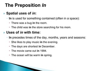 The Preposition In
 Spatial uses of in:
◦ In is used for something contained (often in a space):
 There was a bug in the room.
 The child was in the store searching for his mom.
 Uses of in with time:
◦ In precedes times of the day, months, years and seasons:
 She likes to play music in the evening.
 The days are shortest in December.
 The movie came out in 1994.
 The ocean will be warm in spring.
 
