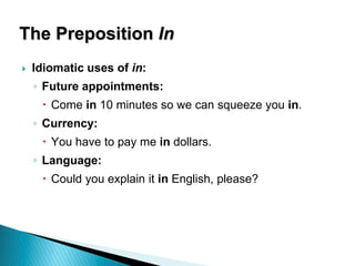 The Preposition In
 Idiomatic uses of in:
◦ Future appointments:
 Come in 10 minutes so we can squeeze you in.
◦ Currency:
 You have to pay me in dollars.
◦ Language:
 Could you explain it in English, please?
 