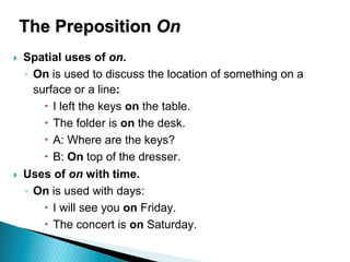 The Preposition On
 Spatial uses of on.
◦ On is used to discuss the location of something on a
surface or a line:
 I left the keys on the table.
 The folder is on the desk.
 A: Where are the keys?
 B: On top of the dresser.
 Uses of on with time.
◦ On is used with days:
 I will see you on Friday.
 The concert is on Saturday.
 