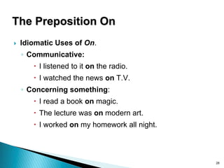 28
The Preposition On
 Idiomatic Uses of On.
◦ Communicative:
 I listened to it on the radio.
 I watched the news on T.V.
◦ Concerning something:
 I read a book on magic.
 The lecture was on modern art.
 I worked on my homework all night.
 