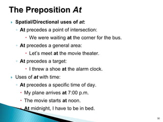 30
The Preposition At
 Spatial/Directional uses of at:
◦ At precedes a point of intersection:
 We were waiting at the corner for the bus.
◦ At precedes a general area:
 Let’s meet at the movie theater.
◦ At precedes a target:
 I threw a shoe at the alarm clock.
 Uses of at with time:
◦ At precedes a specific time of day.
 My plane arrives at 7:00 p.m.
 The movie starts at noon.
 At midnight, I have to be in bed.
 