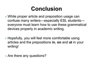 Conclusion
 While proper article and preposition usage can
confuse many writers—especially ESL students—
everyone must learn how to use these grammatical
devices properly in academic writing.
 Hopefully, you will feel more comfortable using
articles and the prepositions in, on and at in your
writing!
 Are there any questions?
 