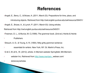 References
Angeli, E., Berry, C., & Brizee, A. (2011, March 23). Prepositions for time, place, and
introducing objects. Retrieved from http://owl.english.purdue.edu/owl/resource/594/01/
Angeli, E., Brizee, A., & Lynch, P. (2011, March 03). Using articles.
Retrieved from http://owl.english.purdue.edu/owl/resource/540/01/
Freeman, D. L., & Murcia, M. C.(1999). The grammar book. (2nd ed.) Heinle & Heinle
 Publishers
Strauch, A. O., & Young, A. R. (1994). Nitty gritty grammar sentence
 essentials for writers. New York, NY: St. Martin’s Press, Inc.
G & C, M.,& N., W. (2012). article. In Merriam-webster Springfield, MA:Merriam-
 webster Inc. Retrieved from http://www.merriam- webser.com/
 dictionary/articles
 