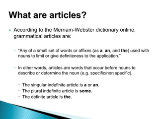  According to the Merriam-Webster dictionary online,
grammatical articles are:
◦ “Any of a small set of words or affixes (as a, an, and the) used with
nouns to limit or give definiteness to the application.”
◦ In other words, articles are words that occur before nouns to
describe or determine the noun (e.g. specific/non specific).
 The singular indefinite article is a or an.
 The plural indefinite article is some.
 The definite article is the.
What are articles?
 