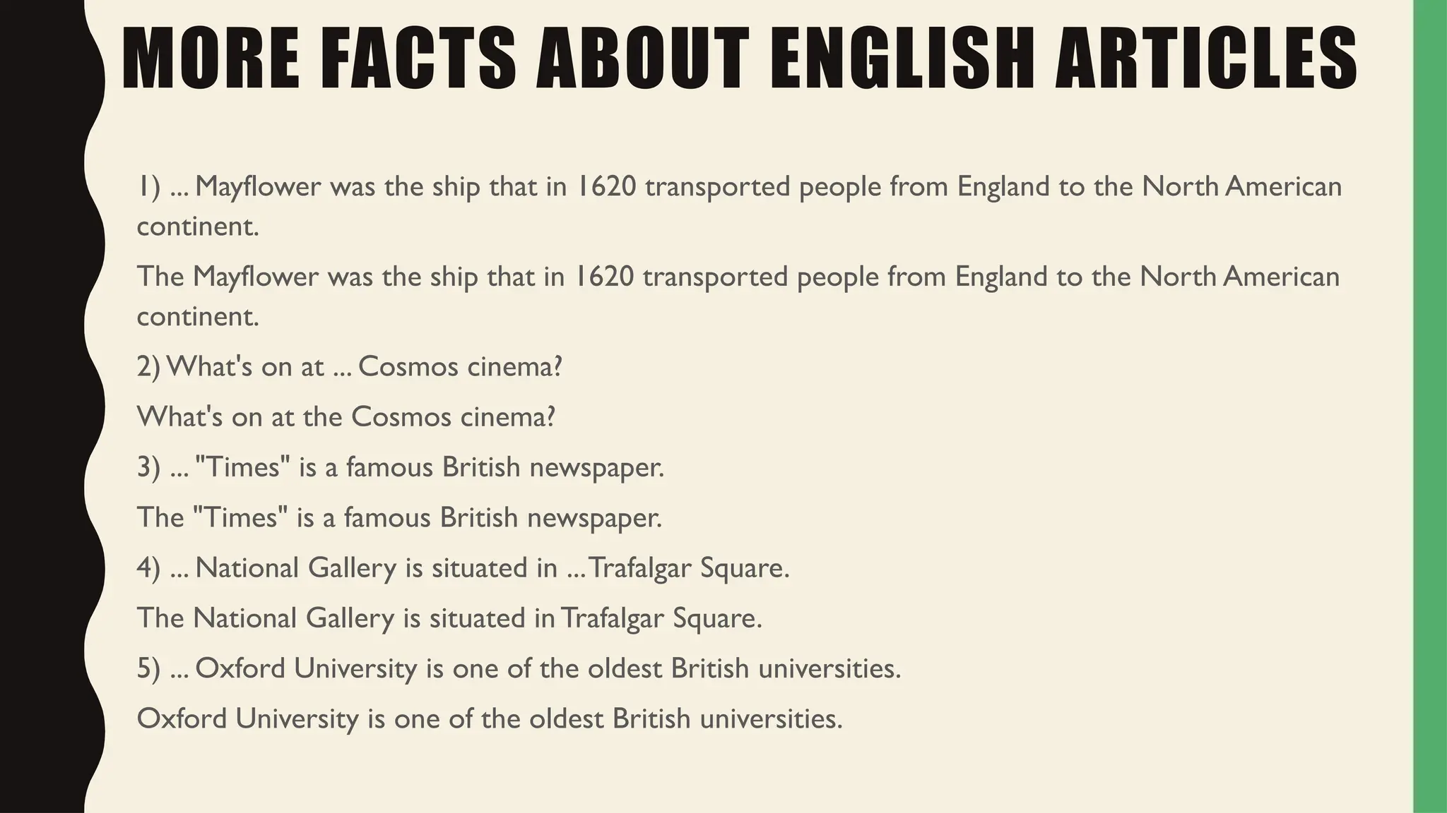 MORE FACTS ABOUT ENGLISH ARTICLES
1) ... Mayflower was the ship that in 1620 transported people from England to the North American
continent.
The Mayflower was the ship that in 1620 transported people from England to the North American
continent.
2) What's on at ... Cosmos cinema?
What's on at the Cosmos cinema?
3) ... "Times" is a famous British newspaper.
The "Times" is a famous British newspaper.
4) ... National Gallery is situated in ...Trafalgar Square.
The National Gallery is situated in Trafalgar Square.
5) ... Oxford University is one of the oldest British universities.
Oxford University is one of the oldest British universities.
 