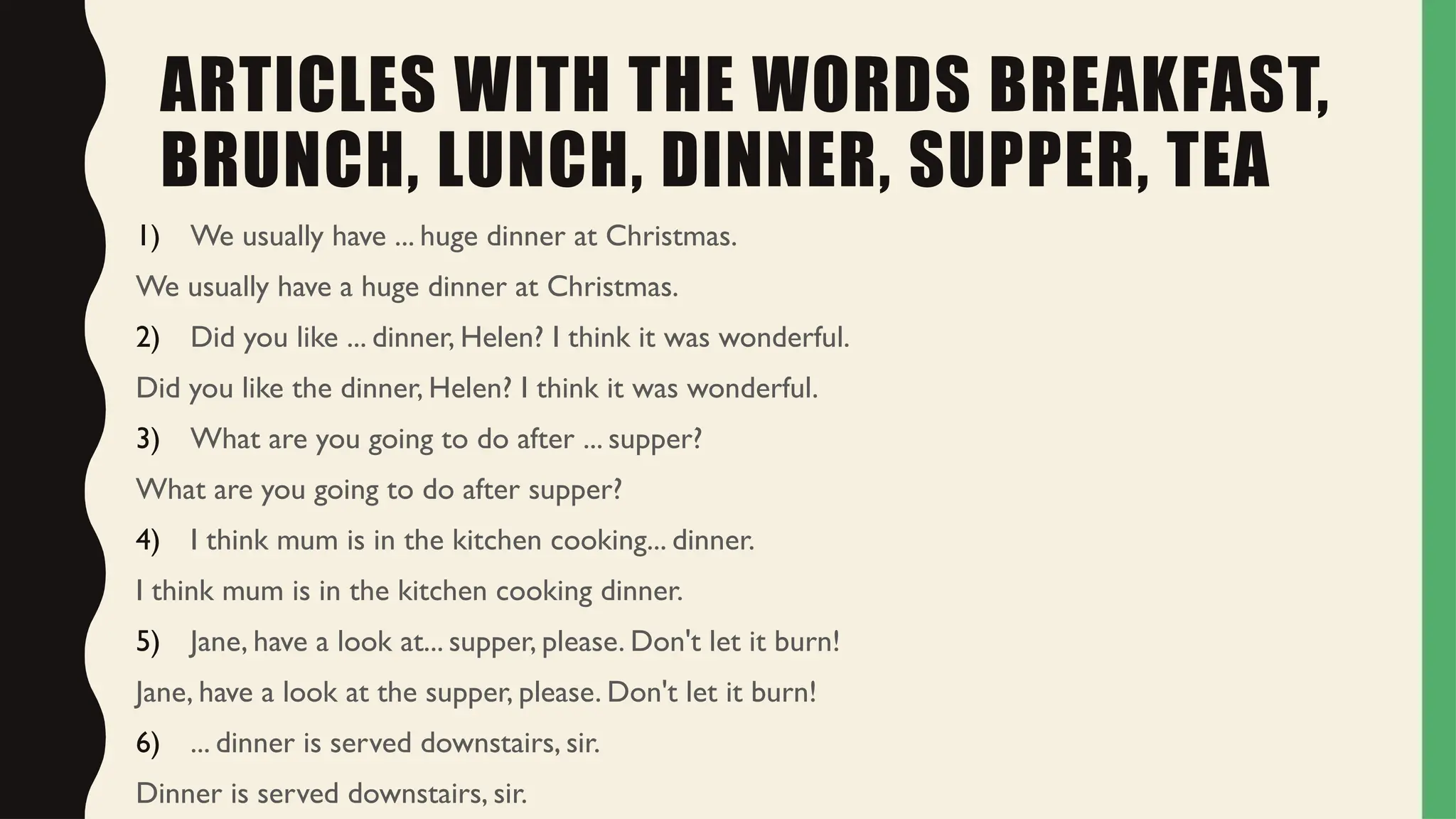 ARTICLES WITH THE WORDS BREAKFAST,
BRUNCH, LUNCH, DINNER, SUPPER, TEA
1) We usually have ... huge dinner at Christmas.
We usually have a huge dinner at Christmas.
2) Did you like ... dinner, Helen? I think it was wonderful.
Did you like the dinner, Helen? I think it was wonderful.
3) What are you going to do after ... supper?
What are you going to do after supper?
4) I think mum is in the kitchen cooking... dinner.
I think mum is in the kitchen cooking dinner.
5) Jane, have a look at... supper, please. Don't let it burn!
Jane, have a look at the supper, please. Don't let it burn!
6) ... dinner is served downstairs, sir.
Dinner is served downstairs, sir.
 