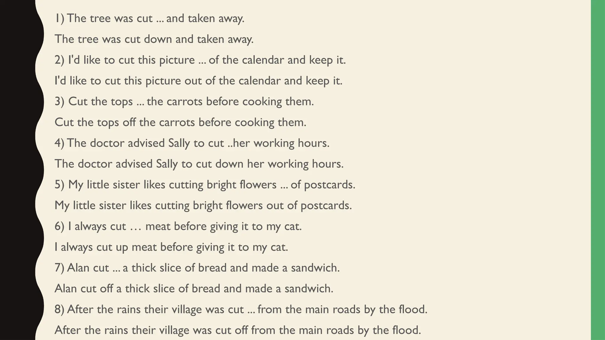 1) The tree was cut ... and taken away.
The tree was cut down and taken away.
2) I'd like to cut this picture ... of the calendar and keep it.
I'd like to cut this picture out of the calendar and keep it.
3) Cut the tops ... the carrots before cooking them.
Cut the tops off the carrots before cooking them.
4) The doctor advised Sally to cut ..her working hours.
The doctor advised Sally to cut down her working hours.
5) My little sister likes cutting bright flowers ... of postcards.
My little sister likes cutting bright flowers out of postcards.
6) I always cut … meat before giving it to my cat.
I always cut up meat before giving it to my cat.
7) Alan cut ... a thick slice of bread and made a sandwich.
Alan cut off a thick slice of bread and made a sandwich.
8) After the rains their village was cut ... from the main roads by the flood.
After the rains their village was cut off from the main roads by the flood.
 