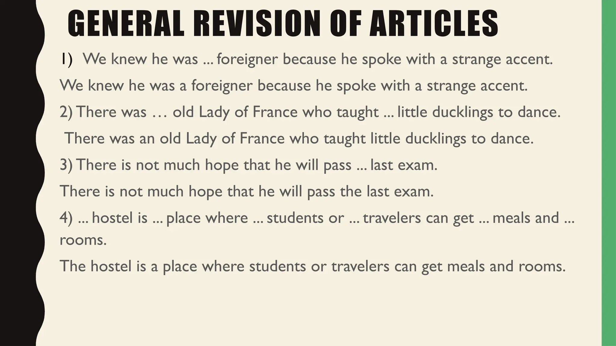 GENERAL REVISION OF ARTICLES
1) We knew he was ... foreigner because he spoke with a strange accent.
We knew he was a foreigner because he spoke with a strange accent.
2) There was … old Lady of France who taught ... little ducklings to dance.
There was an old Lady of France who taught little ducklings to dance.
3) There is not much hope that he will pass ... last exam.
There is not much hope that he will pass the last exam.
4) ... hostel is ... place where ... students or ... travelers can get ... meals and ...
rooms.
The hostel is a place where students or travelers can get meals and rooms.
 