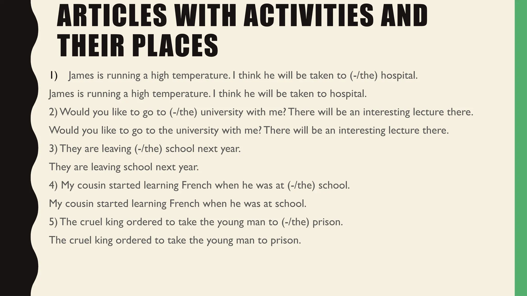 ARTICLES WITH ACTIVITIES AND
THEIR PLACES
1) James is running a high temperature. I think he will be taken to (-/the) hospital.
James is running a high temperature. I think he will be taken to hospital.
2) Would you like to go to (-/the) university with me? There will be an interesting lecture there.
Would you like to go to the university with me? There will be an interesting lecture there.
3) They are leaving (-/the) school next year.
They are leaving school next year.
4) My cousin started learning French when he was at (-/the) school.
My cousin started learning French when he was at school.
5) The cruel king ordered to take the young man to (-/the) prison.
The cruel king ordered to take the young man to prison.
 