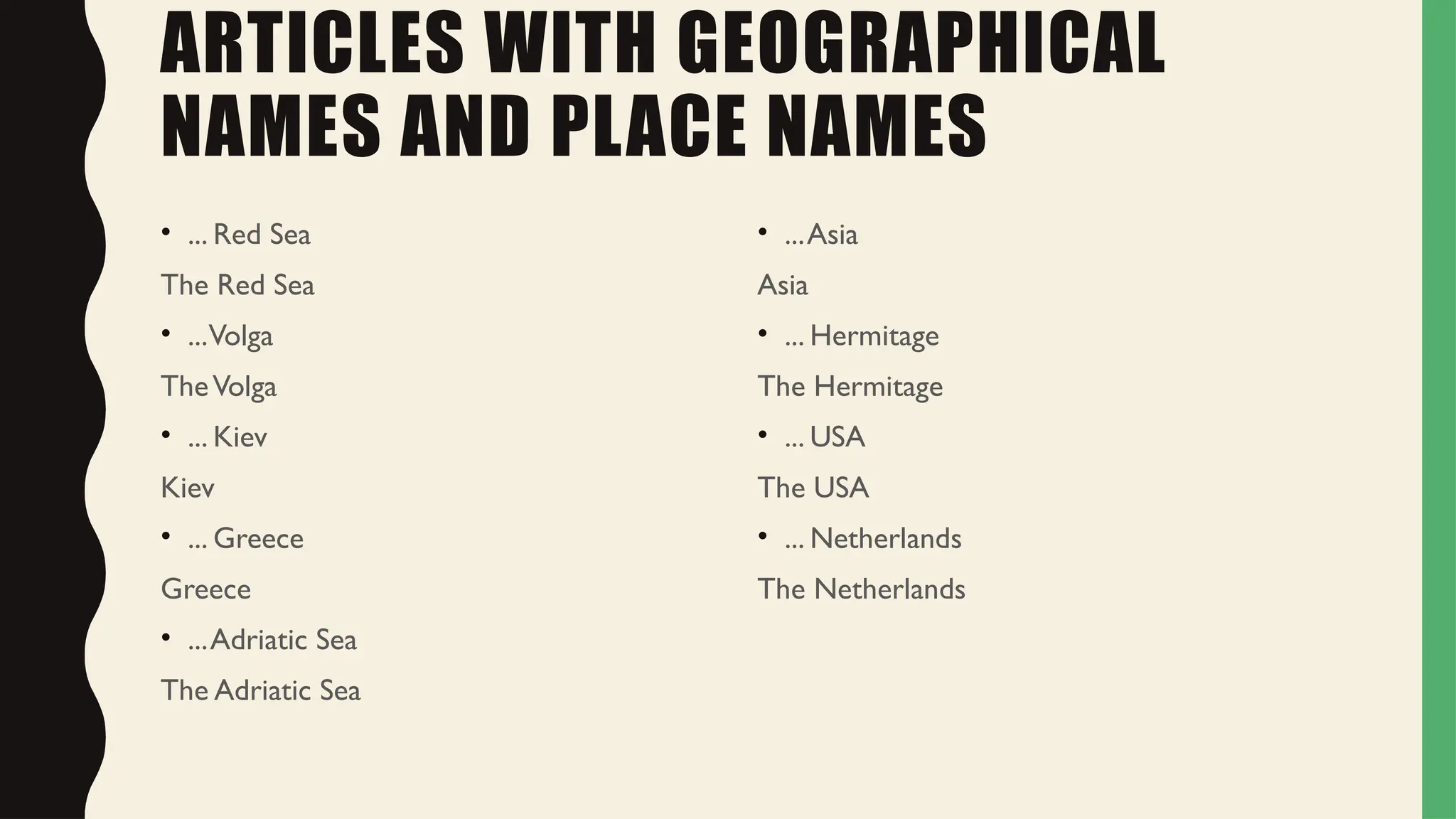ARTICLES WITH GEOGRAPHICAL
NAMES AND PLACE NAMES
• ... Red Sea
The Red Sea
• ...Volga
TheVolga
• ... Kiev
Kiev
• ... Greece
Greece
• ...Adriatic Sea
The Adriatic Sea
• ...Asia
Asia
• ... Hermitage
The Hermitage
• ... USA
The USA
• ... Netherlands
The Netherlands
 