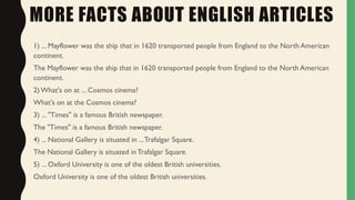 MORE FACTS ABOUT ENGLISH ARTICLES
1) ... Mayflower was the ship that in 1620 transported people from England to the North American
continent.
The Mayflower was the ship that in 1620 transported people from England to the North American
continent.
2) What's on at ... Cosmos cinema?
What's on at the Cosmos cinema?
3) ... "Times" is a famous British newspaper.
The "Times" is a famous British newspaper.
4) ... National Gallery is situated in ...Trafalgar Square.
The National Gallery is situated in Trafalgar Square.
5) ... Oxford University is one of the oldest British universities.
Oxford University is one of the oldest British universities.
 