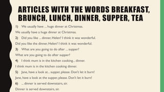 ARTICLES WITH THE WORDS BREAKFAST,
BRUNCH, LUNCH, DINNER, SUPPER, TEA
1) We usually have ... huge dinner at Christmas.
We usually have a huge dinner at Christmas.
2) Did you like ... dinner, Helen? I think it was wonderful.
Did you like the dinner, Helen? I think it was wonderful.
3) What are you going to do after ... supper?
What are you going to do after supper?
4) I think mum is in the kitchen cooking... dinner.
I think mum is in the kitchen cooking dinner.
5) Jane, have a look at... supper, please. Don't let it burn!
Jane, have a look at the supper, please. Don't let it burn!
6) ... dinner is served downstairs, sir.
Dinner is served downstairs, sir.
 