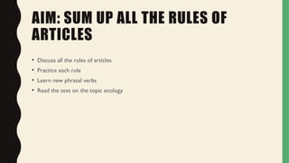 AIM: SUM UP ALL THE RULES OF
ARTICLES
• Discuss all the rules of articles
• Practice each rule
• Learn new phrasal verbs
• Read the text on the topic ecology
 