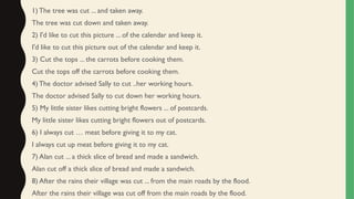 1) The tree was cut ... and taken away.
The tree was cut down and taken away.
2) I'd like to cut this picture ... of the calendar and keep it.
I'd like to cut this picture out of the calendar and keep it.
3) Cut the tops ... the carrots before cooking them.
Cut the tops off the carrots before cooking them.
4) The doctor advised Sally to cut ..her working hours.
The doctor advised Sally to cut down her working hours.
5) My little sister likes cutting bright flowers ... of postcards.
My little sister likes cutting bright flowers out of postcards.
6) I always cut … meat before giving it to my cat.
I always cut up meat before giving it to my cat.
7) Alan cut ... a thick slice of bread and made a sandwich.
Alan cut off a thick slice of bread and made a sandwich.
8) After the rains their village was cut ... from the main roads by the flood.
After the rains their village was cut off from the main roads by the flood.
 