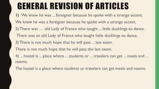 GENERAL REVISION OF ARTICLES
1) We knew he was ... foreigner because he spoke with a strange accent.
We knew he was a foreigner because he spoke with a strange accent.
2) There was … old Lady of France who taught ... little ducklings to dance.
There was an old Lady of France who taught little ducklings to dance.
3) There is not much hope that he will pass ... last exam.
There is not much hope that he will pass the last exam.
4) ... hostel is ... place where ... students or ... travelers can get ... meals and ...
rooms.
The hostel is a place where students or travelers can get meals and rooms.
 