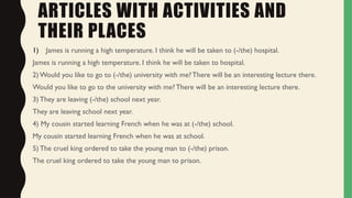 ARTICLES WITH ACTIVITIES AND
THEIR PLACES
1) James is running a high temperature. I think he will be taken to (-/the) hospital.
James is running a high temperature. I think he will be taken to hospital.
2) Would you like to go to (-/the) university with me? There will be an interesting lecture there.
Would you like to go to the university with me? There will be an interesting lecture there.
3) They are leaving (-/the) school next year.
They are leaving school next year.
4) My cousin started learning French when he was at (-/the) school.
My cousin started learning French when he was at school.
5) The cruel king ordered to take the young man to (-/the) prison.
The cruel king ordered to take the young man to prison.
 