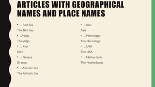 ARTICLES WITH GEOGRAPHICAL
NAMES AND PLACE NAMES
• ... Red Sea
The Red Sea
• ...Volga
TheVolga
• ... Kiev
Kiev
• ... Greece
Greece
• ...Adriatic Sea
The Adriatic Sea
• ...Asia
Asia
• ... Hermitage
The Hermitage
• ... USA
The USA
• ... Netherlands
The Netherlands
 
