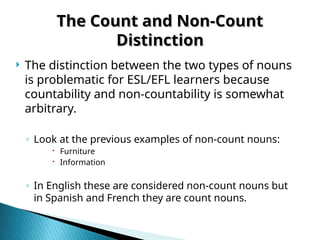  The distinction between the two types of nouns
is problematic for ESL/EFL learners because
countability and non-countability is somewhat
arbitrary.
◦ Look at the previous examples of non-count nouns:
 Furniture
 Information
◦ In English these are considered non-count nouns but
in Spanish and French they are count nouns.
The Count and Non-Count
The Count and Non-Count
Distinction
Distinction
 
