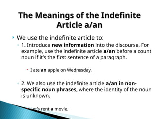 The Meanings of the Indefinite
The Meanings of the Indefinite
Article a/an
Article a/an
 We use the indefinite article to:
◦ 1. Introduce new information into the discourse. For
example, use the indefinite article a/an before a count
noun if it’s the first sentence of a paragraph.
 I ate an apple on Wednesday.
◦ 2. We also use the indefinite article a/an in non-
specific noun phrases, where the identity of the noun
is unknown.
 Let’s rent a movie.
 