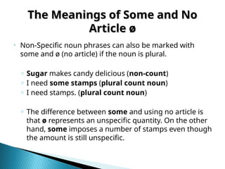 The Meanings of Some and No
The Meanings of Some and No
Article ø
Article ø
‣ Non-Specific noun phrases can also be marked with
some and ø (no article) if the noun is plural.
o Sugar makes candy delicious (non-count)
o I need some stamps (plural count noun)
o I need stamps. (plural count noun)
o The difference between some and using no article is
that ø represents an unspecific quantity. On the other
hand, some imposes a number of stamps even though
the amount is still unspecific.
 