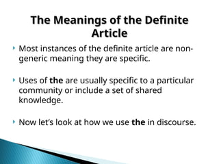 The Meanings of the Definite
The Meanings of the Definite
Article
Article
 Most instances of the definite article are non-
generic meaning they are specific.
 Uses of the are usually specific to a particular
community or include a set of shared
knowledge.
 Now let’s look at how we use the in discourse.
 
