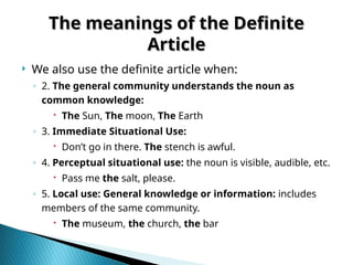 The meanings of the Definite
The meanings of the Definite
Article
Article
 We also use the definite article when:
◦ 2. The general community understands the noun as
common knowledge:
 The Sun, The moon, The Earth
◦ 3. Immediate Situational Use:
 Don’t go in there. The stench is awful.
◦ 4. Perceptual situational use: the noun is visible, audible, etc.
 Pass me the salt, please.
◦ 5. Local use: General knowledge or information: includes
members of the same community.
 The museum, the church, the bar
 