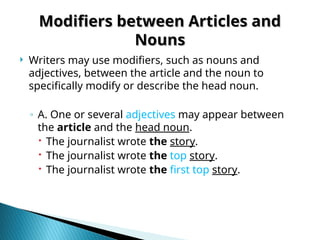 Modifiers between Articles and
Modifiers between Articles and
Nouns
Nouns
 Writers may use modifiers, such as nouns and
adjectives, between the article and the noun to
specifically modify or describe the head noun.
◦ A. One or several adjectives may appear between
the article and the head noun.
 The journalist wrote the story.
 The journalist wrote the top story.
 The journalist wrote the first top story.
 