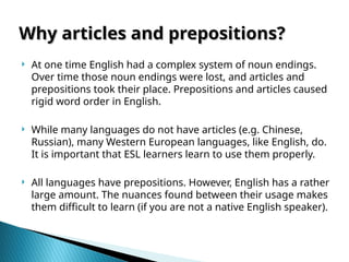 Why articles and prepositions?
Why articles and prepositions?
 At one time English had a complex system of noun endings.
Over time those noun endings were lost, and articles and
prepositions took their place. Prepositions and articles caused
rigid word order in English.
 While many languages do not have articles (e.g. Chinese,
Russian), many Western European languages, like English, do.
It is important that ESL learners learn to use them properly.
 All languages have prepositions. However, English has a rather
large amount. The nuances found between their usage makes
them difficult to learn (if you are not a native English speaker).
 