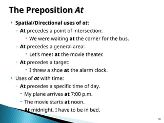 30
The Preposition
The Preposition At
At
 Spatial/Directional uses of at:
◦ At precedes a point of intersection:
 We were waiting at the corner for the bus.
◦ At precedes a general area:
 Let’s meet at the movie theater.
◦ At precedes a target:
 I threw a shoe at the alarm clock.
 Uses of at with time:
◦ At precedes a specific time of day.
 My plane arrives at 7:00 p.m.
 The movie starts at noon.
 At midnight, I have to be in bed.
 
