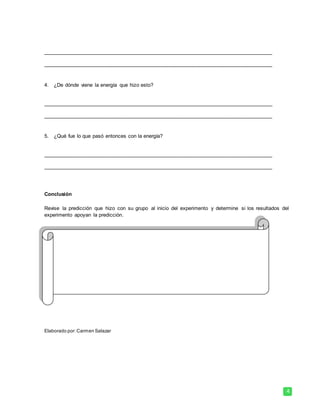 4
_______________________________________________________________________________
_______________________________________________________________________________
4. ¿De dónde viene la energía que hizo esto?
_______________________________________________________________________________
_______________________________________________________________________________
5. ¿Qué fue lo que pasó entonces con la energía?
_______________________________________________________________________________
_______________________________________________________________________________
Conclusión
Revise la predicción que hizo con su grupo al inicio del experimento y determine si los resultados del
experimento apoyan la predicción.
Elaborado por: Carmen Salazar
 