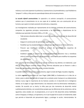Orientaciones Pedagógicas para el Grado de Transición


motoras; es así como aparecen la prelectura, la preescritura y la prematématica, cuya finalidad era
“preparar” a niños y niñas para los aprendizajes básicos de la escuela primaria.


La escuela infantil constructivista. En oposición a la anterior concepción, el constructivismo
sostiene que el conocimiento no es una copia de la realidad, sino una construcción del ser
humano, que supera la simple asociación de estímulos y respuestas.

Las investigaciones realizadas por representantes de las distintas vertientes del constructivismo,
comparten los siguientes principios concernientes a las capacidades y disposiciones de los
individuos que aprenden (Carretero 1993, p, 19 -20):

    -   Todo proceso educativo debe tener un punto de partida, que es el nivel de desarrollo del
        estudiante.

    -   Asegurar la construcción de aprendizajes significativos.
    -   Posibilitar que los estudiantes realicen aprendizajes significativos en forma autónoma.

    -   Procurar que modifiquen durante el proceso de aprendizaje sus esquemas de
        conocimiento.
    -   Establecer durante el proceso de enseñanza-aprendizaje relaciones ricas y novedosas
        entre el nuevo conocimiento y los ya existentes, como medio para modificar los esquemas
        de conocimiento.

Este conjunto de formulaciones implica un tipo de enseñanza muy distinta a la tradicional, y por
ello, el constructivismo sustentó muchas de las reformas educativas que se llevaron a cabo a
finales del siglo pasado en diferentes países, incluido Colombia.

Es posible hablar de tres tipos de constructivismo, según la visión de Piaget, Ausubel y Vigotsky.

La visión cognitiva desarrollada por Jean Piaget (1896-1980) se fundamenta en la idea de un
menor, joven o adulto que aprende al margen de su contexto social. Aunque en sus elaboraciones
teóricas nunca negó la importancia de los factores sociales en el desarrollo de la inteligencia
infantil, no le asignó un lugar determinante a las relaciones entre las dimensiones individuales y
sociales. De acuerdo con su teoría, la niñez pasa por dos momentos de desarrollo mental
cualitativamente distintos, con características propias que las diferencian de las anteriores y de las
siguientes; estos estados son: el preoperatorio, en el cual el niño desarrolla ciertas habilidades
como el lenguaje y el dibujo; y el operatorio, en el cual el papel de la acción es fundamental, dado
que permite el desarrollo del pensamiento lógico y prolongar la acción, interiorizándola. Se

                                                 11
 
