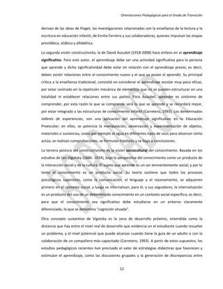 Orientaciones Pedagógicas para el Grado de Transición


derivan de las ideas de Piaget, las investigaciones relacionadas con la enseñanza de la lectura y la
escritura en educación infantil, de Emilia Ferreiro y sus colaboradoras, quienes impulsan las etapas
presilábica, silábica y alfabética.

La segunda visión constructivista, la de David Ausubel (1918-2008) hace énfasis en el aprendizaje
significativo. Para este autor, el aprendizaje debe ser una actividad significativa para la persona
que aprende y dicha significatividad debe estar en relación con el aprendizaje previo, es decir,
deben existir relaciones entre el conocimiento nuevo y el que ya posee el aprendiz. Su principal
crítica a la enseñanza tradicional, consistió en considerar el aprendizaje escolar muy poco eficaz,
por estar centrado en la repetición mecánica de elementos que no se pueden estructurar en una
totalidad ni establecer relaciones entre sus partes. Para Ausubel, aprender es sinónimo de
comprender, por esta razón lo que se comprende será lo que se aprende y se recordará mejor,
por estar integrado a las estructuras de conocimiento infantil (Carretero, 1993). Los denominados
talleres de experiencias, son una aplicación del aprendizaje significativo en la Educación
Preescolar; en ellos, se potencia la manipulación, observación y experimentación de objetos,
materiales o sustancias, como por ejemplo el agua en diferentes tipos de usos para observar cómo
actúa; se realizan comprobaciones, se formulan hipótesis y se llega a conclusiones.

La tercera postura del constructivismo es la visión sociocultural del conocimiento. Basada en los
estudios de Lev Vigotsky (1886- 1934), bajo la perspectiva del conocimiento como un producto de
la interacción social y de la cultura. El sujeto que aprende es un ser eminentemente social, y por lo
tanto el conocimiento es un producto social. Su teoría sostiene que todos los procesos
psicológicos superiores, como la comunicación, el lenguaje y el razonamiento, se adquieren
primero en el contexto social, y luego se internalizan; para él, y sus seguidores, la internalización
es un producto del uso de un determinado conocimiento en un contexto social específico; es decir,
para que el conocimiento sea significativo debe estudiarse en un entorno claramente
diferenciado, lo que se denomina “cognición situada”.

Otra concepto sustantivo de Vigotsky es la zona de desarrollo próximo, entendida como la
distancia que hay entre el nivel real de desarrollo que evidencia un el estudiante cuando resuelve
un problema, y el nivel potencial que puede alcanzar cuando tiene la guía de un adulto o con la
colaboración de un compañero más capacitado (Carretero, 1993). A partir de estos supuestos, los
estudios pedagógicos recientes han precisado el valor de estrategias didácticas que favorecen y
estimulan el aprendizaje, como las discusiones grupales y la generación de discrepancias entre


                                                 12
 