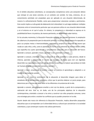 Orientaciones Pedagógicas para el Grado de Transición


En el ámbito educativo colombiano, se conceptualiza competencia como una actuación idónea
que emerge en una tarea concreta, en un contexto con sentido. Se trata, entonces, de un
conocimiento asimilado con propiedad, para ser aplicado en una situación determinada, de
manera lo suficientemente flexible, como para proporcionar soluciones variadas y pertinentes.
Esta noción implica un alto grado de elaboración de la idoneidad, lo cual exige establecer múltiples
relaciones entre el conocimiento particular que una persona utiliza en una situación determinada
y en el entorno en el cual el actúa. En síntesis, la competencia o idoneidad se expresa en la
posibilidad de llevar a la práctica, de manera pertinente, un determinado saber teórico.

En los actuales momentos, la Educación Preescolar enfrenta dos grandes tensiones: la ampliación
de cobertura y la preparación para la educación primaria, lo que de alguna manera ha opacado un
poco sus propias metas e intencionalidades, orientadas a propiciar el desarrollo del tesoro que
reside en cada niño y niña, como lo planteara de forma muy coherente el Informe Delors (1996),
que específica los cuatro aprendizajes y competencias esenciales para la educación del futuro:
Aprender a conocer, aprender a hacer, aprender a ser y aprender a convivir.

Aprender a conocer, orientado a que la educación le debe posibilitar a cada persona, desde la
infancia, aprender a comprender el mundo que le rodea, al menos para vivir con dignidad,
desarrollar sus capacidades y convivir con los demás. Se justifica en el placer que produce en todo
ser humano el poder comprender, conocer y descubrir.

Aprender a hacer, encaminado a enseñar a poner en práctica el aprendizaje y adaptarlo a un
mundo en permanente cambio.

Aprender a ser, como la contribución de la educación al desarrollo integral, para dotar al
estudiante de un pensamiento autónomo, crítico que le permita elaborar un juicio propio, para
determinar por sí mismo qué debe hacer en las diferentes circunstancias de la vida.

Aprender a convivir, que presupone enseñar a vivir con los demás, a partir de la comprensión y
valoración del otro. Este es, sin duda, uno de los principales objetivos de la educación
contemporánea, orientado a conocer a los otros y construir con ellos proyectos comunes, como
una estrategia para evitar o resolver los conflictos que se pueden presentar en la vida.

Asumir desde este marco de referencia la Educación Preescolar, implica desarrollar propuestas
educativas que se correspondan con la diversidad étnica y cultural que caracterizan a la sociedad
colombiana, y que constituyen nuestro más valioso patrimonio.


                                                 15
 