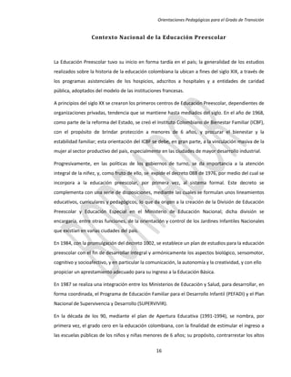 Orientaciones Pedagógicas para el Grado de Transición


                  Contexto Nacional de la Educación Preescolar



La Educación Preescolar tuvo su inicio en forma tardía en el país; la generalidad de los estudios
realizados sobre la historia de la educación colombiana la ubican a fines del siglo XIX, a través de
los programas asistenciales de los hospicios, adscritos a hospitales y a entidades de caridad
pública, adoptados del modelo de las instituciones francesas.

A principios del siglo XX se crearon los primeros centros de Educación Preescolar, dependientes de
organizaciones privadas, tendencia que se mantiene hasta mediados del siglo. En el año de 1968,
como parte de la reforma del Estado, se creó el Instituto Colombiano de Bienestar Familiar (ICBF),
con el propósito de brindar protección a menores de 6 años, y procurar el bienestar y la
estabilidad familiar; esta orientación del ICBF se debe, en gran parte, a la vinculación masiva de la
mujer al sector productivo del país, especialmente en las ciudades de mayor desarrollo industrial.

Progresivamente, en las políticas de los gobiernos de turno, se da importancia a la atención
integral de la niñez, y, como fruto de ello, se expide el decreto 088 de 1976, por medio del cual se
incorpora a la educación preescolar, por primera vez, al sistema formal. Este decreto se
complementa con una serie de disposiciones, mediante las cuales se formulan unos lineamientos
educativos, curriculares y pedagógicos, lo que da origen a la creación de la División de Educación
Preescolar y Educación Especial en el Ministerio de Educación Nacional; dicha división se
encargaría, entre otras funciones, de la orientación y control de los Jardines Infantiles Nacionales
que existían en varias ciudades del país.

En 1984, con la promulgación del decreto 1002, se establece un plan de estudios para la educación
preescolar con el fin de desarrollar integral y armónicamente los aspectos biológico, sensomotor,
cognitivo y socioafectivo, y en particular la comunicación, la autonomía y la creatividad, y con ello
propiciar un aprestamiento adecuado para su ingreso a la Educación Básica.

En 1987 se realiza una integración entre los Ministerios de Educación y Salud, para desarrollar, en
forma coordinada, el Programa de Educación Familiar para el Desarrollo Infantil (PEFADI) y el Plan
Nacional de Supervivencia y Desarrollo (SUPERVIVIR).

En la década de los 90, mediante el plan de Apertura Educativa (1991-1994), se nombra, por
primera vez, el grado cero en la educación colombiana, con la finalidad de estimular el ingreso a
las escuelas públicas de los niños y niñas menores de 6 años; su propósito, contrarrestar los altos

                                                 16
 