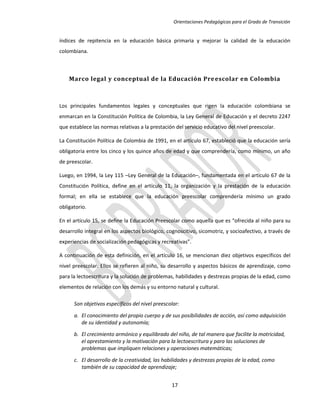 Orientaciones Pedagógicas para el Grado de Transición


índices de repitencia en la educación básica primaria y mejorar la calidad de la educación
colombiana.



    Marco legal y conceptual de la Educación Pre escolar en Colombia



Los principales fundamentos legales y conceptuales que rigen la educación colombiana se
enmarcan en la Constitución Política de Colombia, la Ley General de Educación y el decreto 2247
que establece las normas relativas a la prestación del servicio educativo del nivel preescolar.

La Constitución Política de Colombia de 1991, en el artículo 67, estableció que la educación sería
obligatoria entre los cinco y los quince años de edad y que comprendería, como mínimo, un año
de preescolar.

Luego, en 1994, la Ley 115 –Ley General de la Educación–, fundamentada en el artículo 67 de la
Constitución Política, define en el artículo 11, la organización y la prestación de la educación
formal; en ella se establece que la educación preescolar comprendería mínimo un grado
obligatorio.

En el artículo 15, se define la Educación Preescolar como aquella que es “ofrecida al niño para su
desarrollo integral en los aspectos biológico, cognoscitivo, sicomotriz, y socioafectivo, a través de
experiencias de socialización pedagógicas y recreativas”.

A continuación de esta definición, en el artículo 16, se mencionan diez objetivos específicos del
nivel preescolar. Ellos se refieren al niño, su desarrollo y aspectos básicos de aprendizaje, como
para la lectoescritura y la solución de problemas, habilidades y destrezas propias de la edad, como
elementos de relación con los demás y su entorno natural y cultural.

      Son objetivos específicos del nivel preescolar:

      a. El conocimiento del propio cuerpo y de sus posibilidades de acción, así como adquisición
         de su identidad y autonomía;

      b. El crecimiento armónico y equilibrado del niño, de tal manera que facilite la motricidad,
         el aprestamiento y la motivación para la lectoescritura y para las soluciones de
         problemas que impliquen relaciones y operaciones matemáticas;

      c. El desarrollo de la creatividad, las habilidades y destrezas propias de la edad, como
         también de su capacidad de aprendizaje;


                                                 17
 