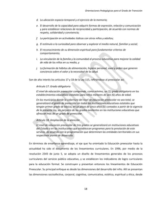 Orientaciones Pedagógicas para el Grado de Transición


      d. La ubicación espacio-temporal y el ejercicio de la memoria;

      e. El desarrollo de la capacidad para adquirir formas de expresión, relación y comunicación
         y para establecer relaciones de reciprocidad y participación, de acuerdo con normas de
         respeto, solidaridad y convivencia;

      f. La participación en actividades lúdicas con otros niños y adultos;

      g. El estímulo a la curiosidad para observar y explorar el medio natural, familiar y social;

      h. El reconocimiento de su dimensión espiritual para fundamentar criterios de
         comportamiento;

      i. La vinculación de la familia y la comunidad al proceso educativo para mejorar la calidad
         de vida de los niños en su medio, y

      j. La formación de hábitos de alimentación, higiene personal, aseo y orden que generen
         conciencia sobre el valor y la necesidad de la salud.

Son de alto interés los artículos 17 y 18 de la Ley 115, refiriéndose al preescolar así:

      Artículo 17. Grado obligatorio
      El nivel de educación preescolar comprende, como mínimo, un (1) grado obligatorio en los
      establecimientos educativos estatales para niños menores de seis (6) años de edad.
      En los municipios donde la cobertura del nivel de educación preescolar no sea total, se
      generalizará el grado de preescolar en todas las instituciones educativas estatales que
      tengan primer grado de básica, en un plaza de cinco años (5) contados a partir de la vigencia
      de la presente ley, sin perjuicio de los grados existentes en las instituciones educativas que
      ofrezcan más de un grado de preescolar.

      Artículo 18. Ampliación de la atención
      El nivel de educación preescolar de tres grados se generalizará en instituciones educativas
      del Estado o en las instituciones que establezcan programas para la prestación de este
      servicio, de acuerdo con la programación que determinen las entidades territoriales en sus
      respectivos planes de desarrollo.

En términos de enseñanza-aprendizaje, el eje que ha orientado la Educación preescolar hasta la
actualidad ha sido el documento de los lineamientos curriculares. En 1996, por medio de la
resolución 2343 de junio 5, se adopta un diseño de lineamientos generales de los procesos
curriculares del servicio público educativo, y se establecen los indicadores de logro curriculares
para la educación formal. Se construyen y presentan entonces los lineamientos de Educación
Preescolar. Su principal enfoque es desde las dimensiones del desarrollo del niño. Allí se presentan
las dimensiones socioafectiva, corporal, cognitiva, comunicativa, estética, espiritual y ética, desde




                                                  18
 
