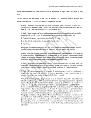 Orientaciones Pedagógicas para el Grado de Transición


donde se ha implementado, hasta nuestros días, los indicadores de logro para la educación en este
nivel.

Un año después, en septiembre 11 de 1997, el decreto 2247 establece normas relativas a la
educación preescolar. En cuanto a la organización general decreta:

         Artículo 1. La educación preescolar hace parte del servicio público educativo formal y está
         regulada por la Ley 115 de 1994 y sus normas reglamentarias, especialmente por el Decreto
         1860 de 1994, como por lo dispuesto en el presente decreto.

         Artículo 2. La prestación del servicio público educativo del nivel preescolar se ofrecerá a los
         educandos de tres (3) a cinco (5) años de edad y comprenderá tres (3) grados, así:
         1. Pre-jardín, dirigido a educandos de tres (3) años de edad.
         2. Jardín, dirigido a educandos de cuatro (4) años de edad.
         3. Transición,

         Parágrafo. La denominación grado cero que viene siendo utilizada en documentos técnicos
         oficiales, es equivalente a la de Grado de Transición, a que se refiere este artículo.

         Artículo 6. Las instituciones educativas, estatales y privadas, podrán admitir, en el grado de
         la educación básica correspondiente, a los educandos de seis (6) años o más que no hayan
         cursado el Grado de Transición, de acuerdo con su desarrollo y con los logros que hubiese
         alcanzado, según lo establecido en el proyecto educativo institucional.

         Artículo 7. En ningún caso los establecimientos educativos que presten el servicio público de
         preescolar, podrán establecer como prerrequisito para el ingreso de un educando al Grado
         de Transición, que éste hubiere cursado previamente, los grados de Prejardín y Jardín.

         Artículo 8. El ingreso a cualquiera de los grados de la educación preescolar no estará sujeto a
         ningún tipo de prueba de admisión o examen psicológico o de conocimientos, o a
         consideraciones de raza, sexo, religión, condición física o mental.

         Artículo 9. Para el ingreso a los grados del nivel de educación preescolar, las instituciones
         educativas, oficiales y privadas, únicamente solicitarán copia o fotocopia de los siguientes
         documentos: 1. Registro civil de nacimiento del educando. 2. Certificación de vinculación a
         un sistema de seguridad social, de conformidad con lo establecido en la Ley 100 de 1993.
         Si al momento de la matrícula, los padres de familia, acudientes o protectores del educando
         no presentaren dichos documentos o uno de ellos, de todas maneras, se formalizará dicha
         matrícula. La respectiva institución educativa propenderá por su pronta consecución,
         mediante acciones coordinadas con la familia y los organismos pertinentes.
         Parágrafo. Si el documento que faltare fuese el certificado de vinculación a un sistema de
         seguridad social, el educando deberá estar protegido por un seguro colectivo que ampare en
         general su salud, como en particular su atención inmediata en caso de accidente, situaciones
         que deberán preverse en el reglamento o manual de convivencia. El valor de la prima
         correspondiente deberá ser cubierto por los padres de familia, acudientes o protectores del
         educando.


                                                     19
 