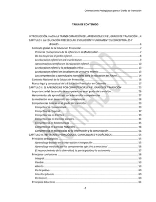 Orientaciones Pedagógicas para el Grado de Transición




                                                         TABLA DE CONTENIDO



INTRODUCCIÓN. HACIA LA TRANSFORMACIÓN DEL APRENDIZAJE EN EL GRADO DE TRANSICIÓN ...4
CAPÍTULO I. LA EDUCACIÓN PREESCOLAR: EVOLUCIÓN Y FUNDAMENTOS CONCEPTUALES Y
                    LEGALES ...................................................................................................................6
  Contexto global de la Educación Preescolar....................................................................................7
     Primeras concepciones de la infancia en la Modernidad ............................................................7
     De los hospicios al jardín infantil .................................................................................................8
     La educación infantil en la Escuela Nueva ..................................................................................9
     Aproximación científica en la educación infantil...................................................................... 10
     La educación infantil y la pedagogía crítica ............................................................................. 13
     La educación infantil en los albores de un nuevo milenio ........................................................ 13
     Las competencias y aprendizajes esenciales para la educación del futuro .............................. 14
  Contexto Nacional de la Educación Preescolar ............................................................................ 16
  Marco legal y conceptual de la Educación Preescolar en Colombia ............................................ 17
CAPÍTULO II. EL APRENDIZAJE POR COMPETENCIAS EN EL GRADO DE TRANSICIÓN ....................... 23
  Importancia del desarrollo de competencias en el grado de transición ...................................... 26
  Herramientas de aprendizaje para desarrollar competencias ..................................................... 27
  La mediación en el desarrollo de competencias .......................................................................... 28
  Competencias básicas en el grado de transición .......................................................................... 29
     Competencia comunicativa ...................................................................................................... 29
     Competencia corporal .............................................................................................................. 37
     Competencias en Estética......................................................................................................... 39
     Competencias en Ciencias sociales ........................................................................................... 41
     Competencia en Matemáticas ................................................................................................. 45
     Competencia en Ciencias Naturales ......................................................................................... 48
     Competencia en tecnologías de la información y la comunicación.......................................... 51
CAPÍTULO III. REFERENTES PEDAGÓGICOS, CURRICULARES Y DIDÁCTICOS ..................................... 55
  Principios pedagógicos ................................................................................................................. 55
     Aprendizaje basado en la interacción e integración ................................................................ 55
     Aprendizaje mediado por los componentes afectivo y emocional ........................................... 56
     El reconocimiento de la diversidad, la participación y la autonomía ....................................... 57
  Principios curriculares .................................................................................................................. 58
     Integral ..................................................................................................................................... 59
     Flexible...................................................................................................................................... 59
     Abierto ...................................................................................................................................... 59
     Participativo ............................................................................................................................. 60
     Interdisciplinario ....................................................................................................................... 60
     Pertinente ................................................................................................................................. 60
  Principios didácticos ..................................................................................................................... 61

                                                                          2
 