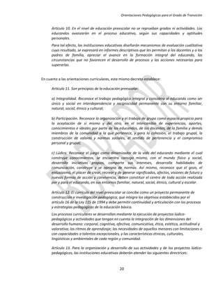 Orientaciones Pedagógicas para el Grado de Transición


      Artículo 10. En el nivel de educación preescolar no se reprueban grados ni actividades. Los
      educandos avanzarán en el proceso educativo, según sus capacidades y aptitudes
      personales.
      Para tal efecto, las instituciones educativas diseñarán mecanismos de evaluación cualitativa
      cuyo resultado, se expresará en informes descriptivos que les permitan a los docentes y a los
      padres de familia, apreciar el avance en la formación integral del educando, las
      circunstancias que no favorecen el desarrollo de procesos y las acciones necesarias para
      superarlas.


En cuanto a las orientaciones curriculares, este mismo decreto establece:

      Artículo 11. Son principios de la educación preescolar:

      a) Integralidad. Reconoce el trabajo pedagógico integral y considera al educando como ser
      único y social en interdependencia y reciprocidad permanente con su entorno familiar,
      natural, social, étnico y cultural;

      b) Participación. Reconoce la organización y el trabajo de grupo como espacio propicio para
      la aceptación de sí mismo y del otro, en el intercambio de experiencias, aportes,
      conocimientos e ideales por parte de los educandos, de los docentes, de la familia y demás
      miembros de la comunidad a la que pertenece, y para la cohesión, el trabajo grupal, la
      construcción de valores y normas sociales, el sentido de pertenencia y el compromiso
      personal y grupal;

      c) Lúdica. Reconoce el juego como dinamizador de la vida del educando mediante el cual
      construye conocimientos, se encuentra consigo mismo, con el mundo físico y social,
      desarrolla iniciativas propias, comparte sus intereses, desarrolla habilidades de
      comunicación, construye y se apropia de normas. Así mismo, reconoce que el gozo, el
      entusiasmo, el placer de crear, recrear y de generar significados, afectos, visiones de futuro y
      nuevas formas de acción y convivencia, deben constituir el centro de toda acción realizada
      por y para el educando, en sus entornos familiar, natural, social, étnico, cultural y escolar.

      Artículo 12. El currículo del nivel preescolar se concibe como un proyecto permanente de
      construcción e investigación pedagógica, que integra los objetivos establecidos por el
      artículo 16 de la Ley 115 de 1994 y debe permitir continuidad y articulación con los procesos
      y estrategias pedagógicas de la educación básica.
      Los procesos curriculares se desarrollan mediante la ejecución de proyectos lúdico-
      pedagógicos y actividades que tengan en cuenta la integración de las dimensiones del
      desarrollo humano: corporal, cognitiva, afectiva, comunicativa, ética, estética, actitudinal y
      valorativa; los ritmos de aprendizaje; las necesidades de aquellos menores con limitaciones o
      con capacidades o talentos excepcionales, y las características étnicas, culturales,
      lingüísticas y ambientales de cada región y comunidad.

      Artículo 13. Para la organización y desarrollo de sus actividades y de los proyectos lúdico-
      pedagógicos, las instituciones educativas deberán atender las siguientes directrices:


                                                 20
 