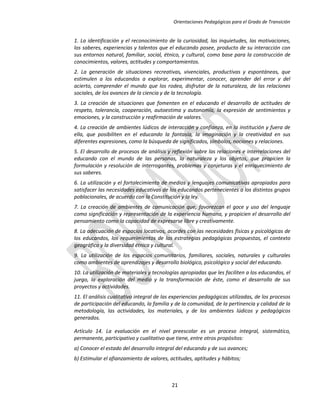Orientaciones Pedagógicas para el Grado de Transición


1. La identificación y el reconocimiento de la curiosidad, las inquietudes, las motivaciones,
los saberes, experiencias y talentos que el educando posee, producto de su interacción con
sus entornos natural, familiar, social, étnico, y cultural, como base para la construcción de
conocimientos, valores, actitudes y comportamientos.
2. La generación de situaciones recreativas, vivenciales, productivas y espontáneas, que
estimulen a los educandos a explorar, experimentar, conocer, aprender del error y del
acierto, comprender el mundo que los rodea, disfrutar de la naturaleza, de las relaciones
sociales, de los avances de la ciencia y de la tecnología.
3. La creación de situaciones que fomenten en el educando el desarrollo de actitudes de
respeto, tolerancia, cooperación, autoestima y autonomía, la expresión de sentimientos y
emociones, y la construcción y reafirmación de valores.
4. La creación de ambientes lúdicos de interacción y confianza, en la institución y fuera de
ella, que posibiliten en el educando la fantasía, la imaginación y la creatividad en sus
diferentes expresiones, como la búsqueda de significados, símbolos, nociones y relaciones.
5. El desarrollo de procesos de análisis y reflexión sobre las relaciones e interrelaciones del
educando con el mundo de las personas, la naturaleza y los objetos, que propicien la
formulación y resolución de interrogantes, problemas y conjeturas y el enriquecimiento de
sus saberes.
6. La utilización y el fortalecimiento de medios y lenguajes comunicativos apropiados para
satisfacer las necesidades educativas de los educandos pertenecientes a los distintos grupos
poblacionales, de acuerdo con la Constitución y la ley.
7. La creación de ambientes de comunicación que, favorezcan el goce y uso del lenguaje
como significación y representación de la experiencia humana, y propicien el desarrollo del
pensamiento como la capacidad de expresarse libre y creativamente.
8. La adecuación de espacios locativos, acordes con las necesidades físicas y psicológicas de
los educandos, los requerimientos de las estrategias pedagógicas propuestas, el contexto
geográfico y la diversidad étnica y cultural.
9. La utilización de los espacios comunitarios, familiares, sociales, naturales y culturales
como ambientes de aprendizajes y desarrollo biológico, psicológico y social del educando.
10. La utilización de materiales y tecnologías apropiadas que les faciliten a los educandos, el
juego, la exploración del medio y la transformación de éste, como el desarrollo de sus
proyectos y actividades.
11. El análisis cualitativo integral de las experiencias pedagógicas utilizadas, de los procesos
de participación del educando, la familia y de la comunidad, de la pertinencia y calidad de la
metodología, las actividades, los materiales, y de los ambientes lúdicos y pedagógicos
generados.

Artículo 14. La evaluación en el nivel preescolar es un proceso integral, sistemático,
permanente, participativo y cualitativo que tiene, entre otros propósitos:
a) Conocer el estado del desarrollo integral del educando y de sus avances;
b) Estimular el afianzamiento de valores, actitudes, aptitudes y hábitos;



                                           21
 