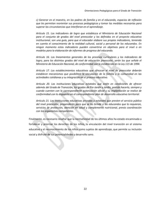 Orientaciones Pedagógicas para el Grado de Transición


      c) Generar en el maestro, en los padres de familia y en el educando, espacios de reflexión
      que les permitan reorientar sus procesos pedagógicos y tomar las medidas necesarias para
      superar las circunstancias que interfieran en el aprendizaje.

      Artículo 15. Los indicadores de logro que establezca el Ministerio de Educación Nacional
      para el conjunto de grados del nivel preescolar y los definidos en el proyecto educativo
      institucional, son una guía, para que el educador elabore sus propios indicadores, teniendo
      en cuenta el conocimiento de la realidad cultural, social y personal de los educandos. En
      ningún momento estos indicadores pueden convertirse en objetivos para el nivel o en
      modelos para la elaboración de informes de progreso del educando.

      Artículo 16. Los lineamientos generales de los procesos curriculares y los indicadores de
      logro, para los distintos grados del nivel de educación preescolar, serán los que señale el
      Ministerio de Educación Nacional, de conformidad con lo establecido en la Ley 115 de 1994.

      Artículo 17. Los establecimientos educativos que ofrezcan el nivel de preescolar deberán
      establecer mecanismos que posibiliten la vinculación de la familia y la comunidad en las
      actividades cotidianas y su integración en el proceso educativo.

      Artículo 20. Las instituciones educativas estatales que estén en condiciones de ofrecer
      además del Grado de Transición, los grados de Pre-Jardín y Jardín, podrán hacerlo, siempre y
      cuando cuenten con la correspondiente autorización oficial y su implantación se realice de
      conformidad con lo dispuesto en el correspondiente plan de desarrollo educativo territorial.

      Artículo 21. Las instituciones educativas privadas o estatales que presten el servicio público
      del nivel preescolar, propenderán para que se les brinde a los educandos que lo requieran,
      servicios de protección, atención en salud y complemento nutricional, previa coordinación
      con los organismos competentes.

Finalmente, es necesario resaltar que la normatividad de los últimos años ha estado encaminada a
fortalecer y priorizar los derechos de los niños, la vinculación del nivel transición en el sistema
educativo y el reconocimiento de los niños como sujetos de aprendizaje, que permite su inclusión
social y disfrute de sus potencialidades y desarrollo sano.




                                                 22
 