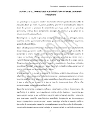 Orientaciones Pedagógicas para el Grado de Transición


  CAPÍTULO II. EL APRENDIZAJE POR COMPETENCIAS EN EL GRADO DE
                                         TRANSICIÓN


Los aprendizajes no se adquieren aislados y desvinculados del entorno; se dan desde la realidad de
los sujetos. Desde que nacen, ven, sienten, perciben y aprenden de la realidad que les rodea. No
dejan de aprender y apropiarse de conocimientos para luego usarlos en un aprendizaje
permanente, continuo, donde complementan conceptos, los relacionan y los aplican en las
situaciones cotidianas de su infancia.

Con el ingreso a la escuela, el aprendizaje cobra gran importancia, pues se privilegian procesos
cognitivos, sociales y personales fundamentales, que tendrán su continuidad en los primeros
grados de educación básica.

Desde esta edad, es esencial reconocer el desarrollo de las competencias como una herramienta
de aprendizaje, que permite acceder a nuevos conocimientos y experiencias, y la oportunidad de
comprender el entorno natural y social. Desarrollar competencias es una acción educativa de
respeto por los niños y niñas que los acepta como sujetos de aprendizaje que no solo imitan o
repiten trabajos preparados por otros, sino que se convierten protagonistas de su propio proceso.
Este propósito se logra cuando se fomenta y propicia en los estudiantes el uso de sus habilidades
en prácticas “situadas” para proponer y actuar frente a la realidad inmediata, comprender el
entorno e interactuar con las personas que les rodean.

Una competencia es en esencia un conjunto de habilidades, conocimientos, actitudes y valores
adquiridos en la experiencia con el medio ambiente natural y social, que se aplican en un contexto
concreto, para favorecer la solución de problemas cotidianos. Es, en últimas, una interacción entre
lo que se sabe, lo que se valora y lo que se hace. En consecuencia, tener niños y niñas
competentes pasa por potenciar una infancia feliz.

Desarrollar competencias en esta primera fase de escolarización permite un descubrimiento más
significativo de la realidad y una respuesta más creativa ante las situaciones y experiencias que
viven, que son, además, las que posibilitarán una construcción de la propia identidad y autonomía,
y de los procesos requeridos para el continuo aprendizaje. Un desarrollo que los prepare para
asumir retos que tienen como referencia y apoyo a los amigos, la familia, la televisión, los libros,
los medios de comunicación masiva, los computadores y en general los medios de información y
comunicación, que generan nuevos aprendizajes. Se hace necesaria la formación de competencias

                                                23
 