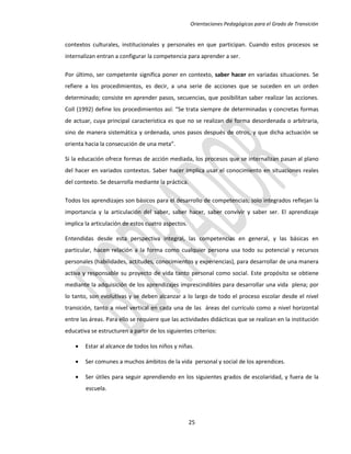 Orientaciones Pedagógicas para el Grado de Transición


contextos culturales, institucionales y personales en que participan. Cuando estos procesos se
internalizan entran a configurar la competencia para aprender a ser.

Por último, ser competente significa poner en contexto, saber hacer en variadas situaciones. Se
refiere a los procedimientos, es decir, a una serie de acciones que se suceden en un orden
determinado; consiste en aprender pasos, secuencias, que posibilitan saber realizar las acciones.
Coll (1992) define los procedimientos así: “Se trata siempre de determinadas y concretas formas
de actuar, cuya principal característica es que no se realizan de forma desordenada o arbitraria,
sino de manera sistemática y ordenada, unos pasos después de otros, y que dicha actuación se
orienta hacia la consecución de una meta”.

Si la educación ofrece formas de acción mediada, los procesos que se internalizan pasan al plano
del hacer en variados contextos. Saber hacer implica usar el conocimiento en situaciones reales
del contexto. Se desarrolla mediante la práctica.

Todos los aprendizajes son básicos para el desarrollo de competencias; solo integrados reflejan la
importancia y la articulación del saber, saber hacer, saber convivir y saber ser. El aprendizaje
implica la articulación de estos cuatro aspectos.

Entendidas desde esta perspectiva integral, las competencias en general, y las básicas en
particular, hacen relación a la forma como cualquier persona usa todo su potencial y recursos
personales (habilidades, actitudes, conocimientos y experiencias), para desarrollar de una manera
activa y responsable su proyecto de vida tanto personal como social. Este propósito se obtiene
mediante la adquisición de los aprendizajes imprescindibles para desarrollar una vida plena; por
lo tanto, son evolutivas y se deben alcanzar a lo largo de todo el proceso escolar desde el nivel
transición, tanto a nivel vertical en cada una de las áreas del currículo como a nivel horizontal
entre las áreas. Para ello se requiere que las actividades didácticas que se realizan en la institución
educativa se estructuren a partir de los siguientes criterios:

       Estar al alcance de todos los niños y niñas.

       Ser comunes a muchos ámbitos de la vida personal y social de los aprendices.

       Ser útiles para seguir aprendiendo en los siguientes grados de escolaridad, y fuera de la
        escuela.




                                                    25
 