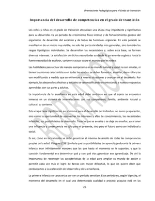 Orientaciones Pedagógicas para el Grado de Transición


 Importancia del desarrollo de competencias en el grado de transición


Los niños y niñas en el grado de transición atraviesan una etapa muy importante y significativa
para su desarrollo. Es un periodo de crecimiento físico intenso y de fortalecimiento general del
organismo, de desarrollo del encéfalo y de todas las funciones orgánicas. En este periodo se
manifiestan de un modo muy visible, no solo las particularidades más generales, sino también los
rasgos tipológicos individuales. Se desarrollan las necesidades y, sobre esta base, se forman
diversos intereses. La satisfacción de dichas necesidades va desde lo puramente orgánico hasta la
fuerte necesidad de explorar, conocer y actuar sobre el mundo que les rodea.

Las habilidades para actuar de manera competente en su mundo natural y social no son innatas, ni
tienen las mismas características en todas las edades; se deben fomentar, enseñar, desarrollar y se
van modificando a medida que se enfrentan a nuevas situaciones y avanzan en el desarrollo. Por
ejemplo, los desarrollos afectivos y sociales se van modificando o controlando a nuevas respuestas
aprendidas con sus pares y adultos.

La importancia de la enseñanza en esta edad debe centrarse en que el sujeto se encuentra
inmerso en un sistema de interrelaciones con sus compañeros, familia, ambiente natural y
cultural: su contexto.

Esta etapa tiene significación en sí misma para el desarrollo del individuo, no como preparación,
sino como la oportunidad de aprovechar los intereses y afán de conocimientos, las necesidades
infantiles, sus posibilidades de desarrollo. Todo lo que se enseñe o se deje de enseñar, va a tener
una influencia y consecuencia no sólo para el presente, sino para el futuro como ser individual y
social.

Es así, como en la transición se debe garantizar el máximo desarrollo de todas las competencias
propias de la edad. Venguer (1981) refería que las posibilidades de aprendizaje durante la primera
infancia eran infinitamente mayores que las que hasta el momento se le suponían, y que la
cuestión fundamental era determinar qué y con qué vías garantizar ese aprendizaje. De ahí la
importancia de reconocer las características de la edad para ampliar su mundo de acción y
permitir cada vez más el logro de tareas con mayor dificultad, lo que no quiere decir que
conduzcamos a la aceleración del desarrollo y de la enseñanza.

La primera infancia se caracteriza por ser un período sensitivo. Este período es, según Vigotsky, el
momento del desarrollo en el cual una determinada cualidad o proceso psíquico está en las

                                                26
 