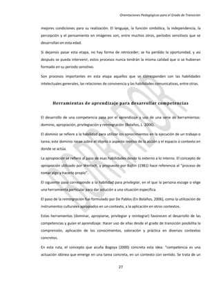 Orientaciones Pedagógicas para el Grado de Transición


mejores condiciones para su realización. El lenguaje, la función simbólica, la independencia, la
percepción y el pensamiento en imágenes son, entre muchos otros, períodos sensitivos que se
desarrollan en esta edad.

Si dejamos pasar esta etapa, no hay forma de retroceder; se ha perdido la oportunidad, y así
después se pueda intervenir, estos procesos nunca tendrán la misma calidad que si se hubieran
formado en su período sensitivo.

Son procesos importantes en esta etapa aquellos que se corresponden con las habilidades
intelectuales generales, las relaciones de convivencia y las habilidades comunicativas, entre otras.



       Herramientas de aprendizaje para desarrollar competencias


El desarrollo de una competencia pasa por el aprendizaje y uso de una serie de herramientas:
dominio, apropiación, privilegiación y reintegración (Bolaños, L. 2006).

El dominio se refiere a la habilidad para utilizar los conocimientos en la ejecución de un trabajo o
tarea; este dominio recae sobre el objeto o aspecto motivo de la acción y el espacio o contexto en
donde se actúa.

La apropiación se refiere al paso de esas habilidades desde lo externo a lo interno. El concepto de
apropiación utilizado por Wertsch, y propuesto por Bajtin (1981) hace referencia al “proceso de
tomar algo y hacerlo propio”.

El siguiente paso corresponde a la habilidad para privilegiar, en el que la persona escoge o elige
una herramienta particular para dar solución a una situación específica.

El paso de la reintegración fue formulado por De Pablos (En Bolaños, 2006), como la utilización de
instrumentos culturales apropiados en un contexto, a la aplicación en otros contextos.

Estas herramientas (dominar, apropiarse, privilegiar y reintegrar) favorecen el desarrollo de las
competencias y guían el aprendizaje. Hacer uso de ellas desde el grado de transición posibilita la
comprensión, aplicación de los conocimientos, valoración y práctica en diversos contextos
concretos.

En esta ruta, el concepto que acuña Bogoya (2000) concreta esta idea: “competencia es una
actuación idónea que emerge en una tarea concreta, en un contexto con sentido. Se trata de un


                                                 27
 