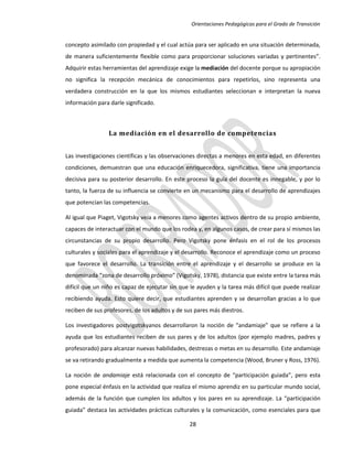 Orientaciones Pedagógicas para el Grado de Transición


concepto asimilado con propiedad y el cual actúa para ser aplicado en una situación determinada,
de manera suficientemente flexible como para proporcionar soluciones variadas y pertinentes”.
Adquirir estas herramientas del aprendizaje exige la mediación del docente porque su apropiación
no significa la recepción mecánica de conocimientos para repetirlos, sino representa una
verdadera construcción en la que los mismos estudiantes seleccionan e interpretan la nueva
información para darle significado.



                 La mediación en el desarrollo de competencias


Las investigaciones científicas y las observaciones directas a menores en esta edad, en diferentes
condiciones, demuestran que una educación enriquecedora, significativa, tiene una importancia
decisiva para su posterior desarrollo. En este proceso la guía del docente es innegable, y por lo
tanto, la fuerza de su influencia se convierte en un mecanismo para el desarrollo de aprendizajes
que potencian las competencias.

Al igual que Piaget, Vigotsky veía a menores como agentes activos dentro de su propio ambiente,
capaces de interactuar con el mundo que los rodea y, en algunos casos, de crear para sí mismos las
circunstancias de su propio desarrollo. Pero Vigotsky pone énfasis en el rol de los procesos
culturales y sociales para el aprendizaje y el desarrollo. Reconoce el aprendizaje como un proceso
que favorece el desarrollo. La transición entre el aprendizaje y el desarrollo se produce en la
denominada “zona de desarrollo próximo” (Vigotsky, 1978), distancia que existe entre la tarea más
difícil que un niño es capaz de ejecutar sin que le ayuden y la tarea más difícil que puede realizar
recibiendo ayuda. Esto quiere decir, que estudiantes aprenden y se desarrollan gracias a lo que
reciben de sus profesores, de los adultos y de sus pares más diestros.

Los investigadores postvigotskyanos desarrollaron la noción de “andamiaje” que se refiere a la
ayuda que los estudiantes reciben de sus pares y de los adultos (por ejemplo madres, padres y
profesorado) para alcanzar nuevas habilidades, destrezas o metas en su desarrollo. Este andamiaje
se va retirando gradualmente a medida que aumenta la competencia (Wood, Bruner y Ross, 1976).

La noción de andamiaje está relacionada con el concepto de “participación guiada”, pero esta
pone especial énfasis en la actividad que realiza el mismo aprendiz en su particular mundo social,
además de la función que cumplen los adultos y los pares en su aprendizaje. La “participación
guiada” destaca las actividades prácticas culturales y la comunicación, como esenciales para que

                                                28
 