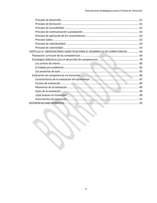 Orientaciones Pedagógicas para el Grado de Transición


     Principio de desarrollo .............................................................................................................. 61
     Principio de formación.............................................................................................................. 61
     Principio de accesibilidad ......................................................................................................... 61
     Principio de sistematización y graduación ............................................................................... 62
     Principio de aplicación de los conocimientos ........................................................................... 62
     Principio lúdico ......................................................................................................................... 62
     Principio de individualidad ....................................................................................................... 63
     Principio de colectividad ........................................................................................................... 63
CAPÍTULO IV. ORIENTACIONES DIDÁCTICAS PARA EL DESARROLLO DE COMPETENCIAS ................ 64
  Planeación curricular de las competencias .................................................................................. 64
  Estrategias didácticas para el desarrollo de competencias .......................................................... 78
     Los centros de interés ............................................................................................................... 80
     El trabajo por problemas .......................................................................................................... 82
     Los proyectos de aula ............................................................................................................... 83
  Evaluación de competencias en transición .................................................................................. 86
     Características de la evaluación del aprendizaje ..................................................................... 87
     Formas de evaluación............................................................................................................... 89
     Momentos de la evaluación ..................................................................................................... 89
     Fases de la evaluación .............................................................................................................. 90
     ¿Qué evaluar en transición? ..................................................................................................... 90
     Instrumentos de evaluación ..................................................................................................... 91
REFERENCIAS BIBLIOGRÁFICAS ......................................................................................................... 93




                                                                        3
 