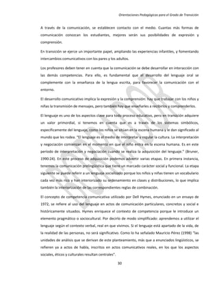 Orientaciones Pedagógicas para el Grado de Transición


A través de la comunicación, se establecen contacto con el medio. Cuantas más formas de
comunicación conozcan los estudiantes, mejores serán sus posibilidades de expresión y
comprensión.

En transición se ejerce un importante papel, ampliando las experiencias infantiles, y fomentando
intercambios comunicativos con los pares y los adultos.

Los profesores deben tener en cuenta que la comunicación se debe desarrollar en interacción con
las demás competencias. Para ello, es fundamental que el desarrollo del lenguaje oral se
complemente con la enseñanza de la lengua escrita, para favorecer la comunicación con el
entorno.

El desarrollo comunicativo implica la expresión y la comprensión: hay que trabajar con los niños y
niñas la transmisión de mensajes, pero también hay que enseñarles a recibirlos y comprenderlos.

El lenguaje es uno de los aspectos clave para todo proceso educativo, pero en transición adquiere
un valor primordial, si tenemos en cuenta que es a través de los sistemas simbólicos,
específicamente del lenguaje, como los niños se sitúan en la escena humana y le dan significado al
mundo que les rodea. “El lenguaje es el medio de interpretar y regular la cultura. La interpretación
y negociación comienzan en el momento en que el niño entra en la escena humana. Es en este
período de interpretación y negociación cuando se realiza la adquisición del lenguaje.” (Bruner,
1990:24). En este proceso de adquisición podemos advertir varias etapas. En primera instancia,
tenemos la comunicación prelingüística que tiene un marcado carácter social y funcional. La etapa
siguiente se puede referir a un lenguaje socializado porque los niños y niñas tienen un vocabulario
cada vez más rico y han interiorizado su ordenamiento en clases y distribuciones, lo que implica
también la interiorización de las correspondientes reglas de combinación.

El concepto de competencia comunicativa utilizado por Dell Hymes, enunciado en un ensayo de
1972, se refiere al uso del lenguaje en actos de comunicación particulares, concretos y social e
históricamente situados. Hymes enriquece el contexto de competencia porque le introduce un
elemento pragmático o sociocultural. Por decirlo de modo simplificado: aprendemos a utilizar el
lenguaje según el contexto verbal, real en que vivimos. Si el lenguaje está apartado de la vida, de
la realidad de las personas, no será significativo. Como lo ha señalado Mauricio Pérez (1998) “las
unidades de análisis que se derivan de este planteamiento, más que a enunciados lingüísticos, se
refieren ya a actos de habla, inscritos en actos comunicativos reales, en los que los aspectos
sociales, éticos y culturales resultan centrales”.

                                                     30
 