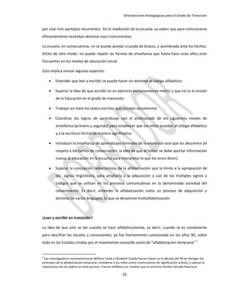 Orientaciones Pedagógicas para el Grado de Transición


por citar tres ejemplos recurrentes. Sin la mediación de la escuela, ya saben que para comunicarse
eficientemente necesitan dominar esos instrumentos.

La escuela, en consecuencia, no se puede quedar cruzada de brazos, o asombrada ante los hechos.
Dicho de otro modo: no puede repetir las formas de enseñanza que hasta hace unos años eran
frecuentes en los niveles de educación inicial.

Esto implica revisar algunos aspectos:

        Entender que leer y escribir se puede hacer sin dominar el código alfabético.

        Superar la idea de que escribir es un ejercicio exclusivamente motriz y que tal es la misión
          de la Educación en el grado de transición.

        Trabajar en clase los textos escritos que circulan socialmente.

        Coordinar los logros de aprendizaje con el profesorado de los siguientes niveles de
          enseñanza (primero y segundo) para establecer que los niños accedan al código alfabético
          y a la escritura formal de manera significativa.

        Introducir la enseñanza de aprendizajes formales de la expresión oral que los descentre (el
          respeto a los turnos de conversación, la idea de que al hablar se debe aportar información
          nueva, la educación en la escucha para interpretar lo que los otros dicen).

        Superar la concepción reduccionista de la alfabetización que la limita a la apropiación de
          los signos lingüísticos, para ampliarla a la adquisición y uso de los múltiples signos y
          códigos que se utilizan en los procesos comunicativos en la denominada sociedad del
          conocimiento. Es decir, entender la alfabetización como un proceso de adquisición y
          dominio de varios lenguajes, lo que se denomina multialfabetización.



¿Leer y escribir en transición?

La idea de que solo se lee cuando se hace alfabéticamente, es decir, cuando se es competente
para descifrar las vocales y consonantes, ya fue fuertemente cuestionada en los años 90, sobre
todo en los Estados Unidos por el movimiento conocido como de “alfabetización temprana”.2


2
 Los investigadores norteamericanos William Teale y Elizabeth Sulzby fueron claves en la década del 90 en divulgar los
principios de la alfabetización temprana: considerar a los niños como constructores de significación activos, y valorar la
importancia de los padres en este proceso. Fueron enfáticos en resaltar que un entorno familiar letrado favorecía

                                                            32
 